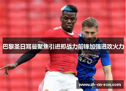 巴黎圣日耳曼聚焦引进即战力前锋加强进攻火力