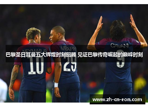 巴黎圣日耳曼五大辉煌时刻回顾 见证巴黎传奇崛起的巅峰时刻