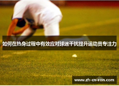 如何在热身过程中有效应对球迷干扰提升运动员专注力 如何在热身过程中有效应对球迷干扰提升运动员专注力