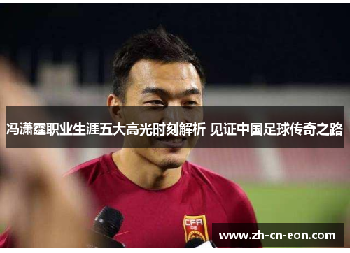 冯潇霆职业生涯五大高光时刻解析 见证中国足球传奇之路