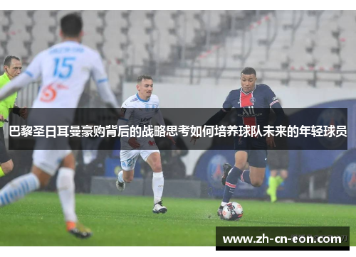 巴黎圣日耳曼豪购背后的战略思考如何培养球队未来的年轻球员