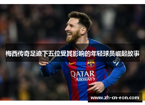 梅西传奇足迹下五位受其影响的年轻球员崛起故事