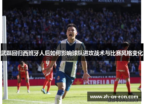 武磊回归西班牙人后如何影响球队进攻战术与比赛风格变化 武磊回归西班牙人后如何影响球队进攻战术与比赛风格变化