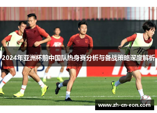 2024年亚洲杯前中国队热身赛分析与备战策略深度解析