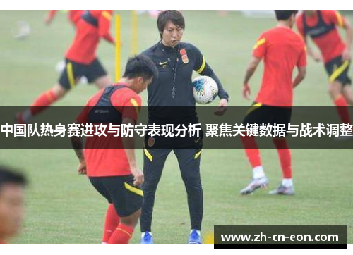 中国队热身赛进攻与防守表现分析 聚焦关键数据与战术调整