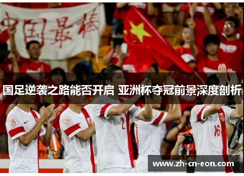 国足逆袭之路能否开启 亚洲杯夺冠前景深度剖析