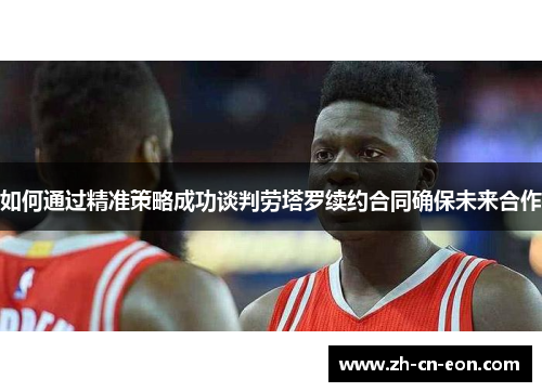 如何通过精准策略成功谈判劳塔罗续约合同确保未来合作