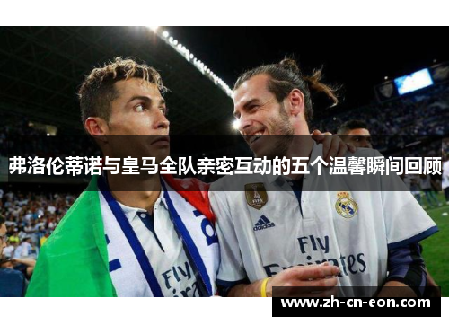 弗洛伦蒂诺与皇马全队亲密互动的五个温馨瞬间回顾