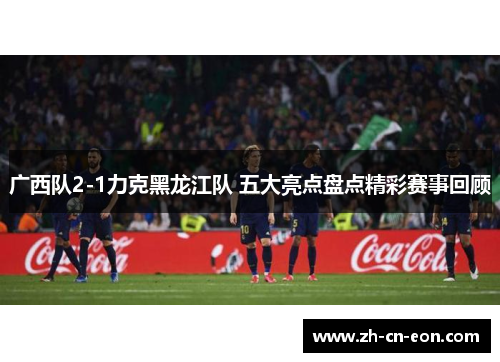 广西队2-1力克黑龙江队 五大亮点盘点精彩赛事回顾