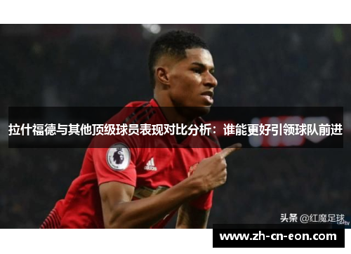 拉什福德与其他顶级球员表现对比分析：谁能更好引领球队前进
