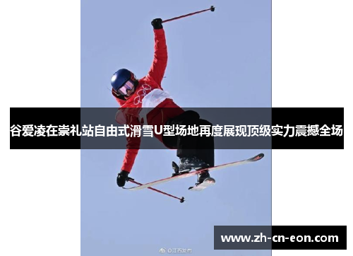 谷爱凌在崇礼站自由式滑雪U型场地再度展现顶级实力震撼全场