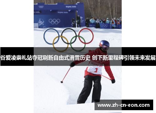 谷爱凌崇礼站夺冠刷新自由式滑雪历史 创下新里程碑引领未来发展