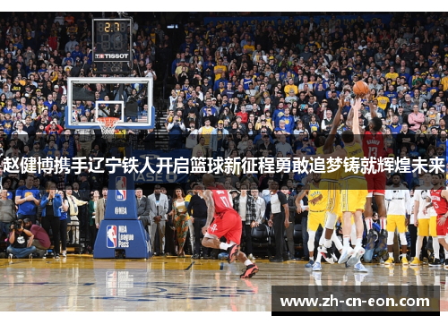 赵健博携手辽宁铁人开启篮球新征程勇敢追梦铸就辉煌未来