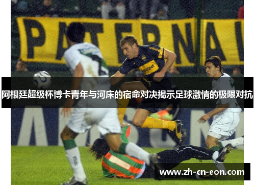 阿根廷超级杯博卡青年与河床的宿命对决揭示足球激情的极限对抗