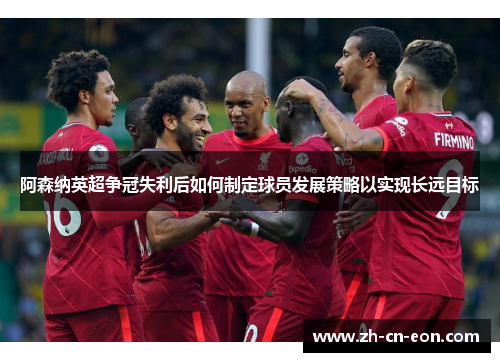 阿森纳英超争冠失利后如何制定球员发展策略以实现长远目标