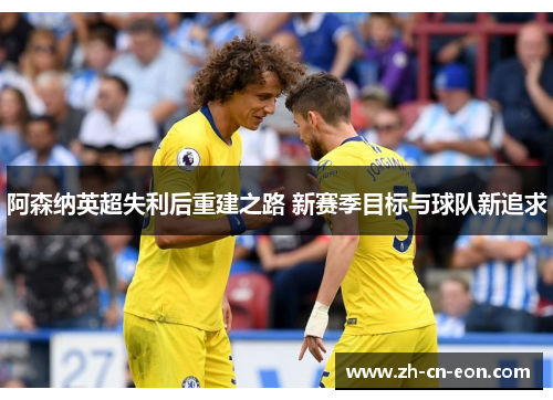 阿森纳英超失利后重建之路 新赛季目标与球队新追求